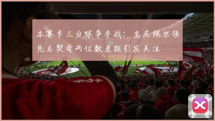 本赛季三分球争夺战：克尼佩尔领先东契奇两位数差距引发关注