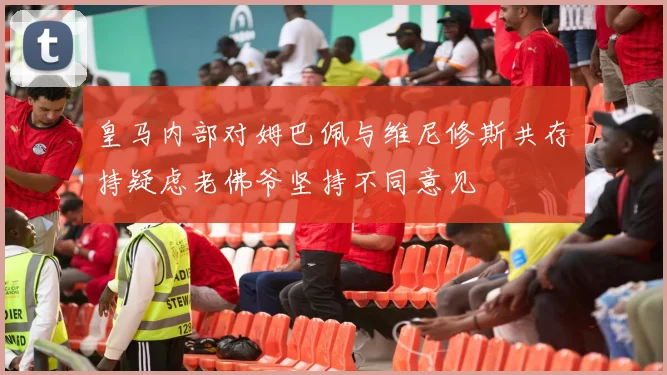 皇马内部对姆巴佩与维尼修斯共存持疑虑老佛爷坚持不同意见
