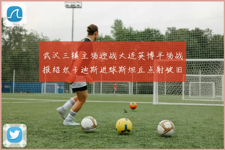 武汉三镇主场迎战大连英博半场战报绍尔卡迪斯进球斯坦丘点射破旧主