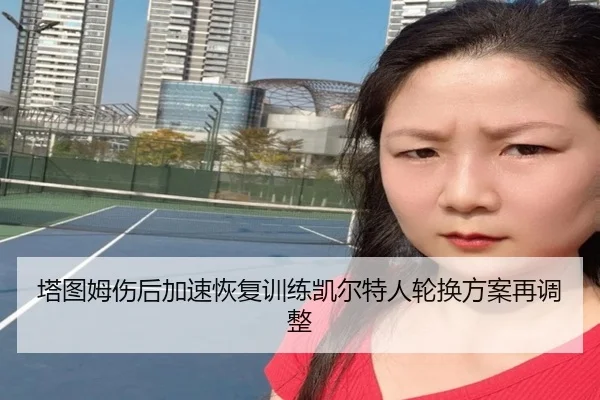塔图姆伤后加速恢复训练凯尔特人轮换方案再调整